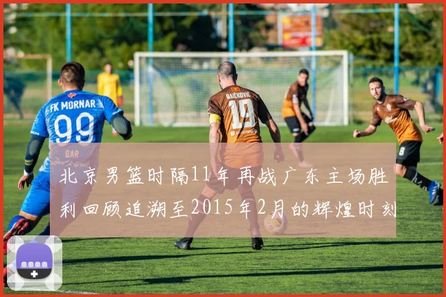 北京男篮时隔11年再战广东主场胜利回顾追溯至2015年2月的辉煌时刻