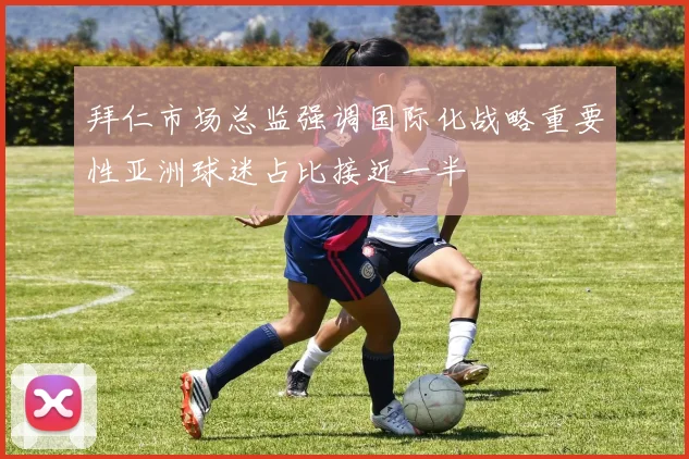 拜仁市场总监强调国际化战略重要性亚洲球迷占比接近一半