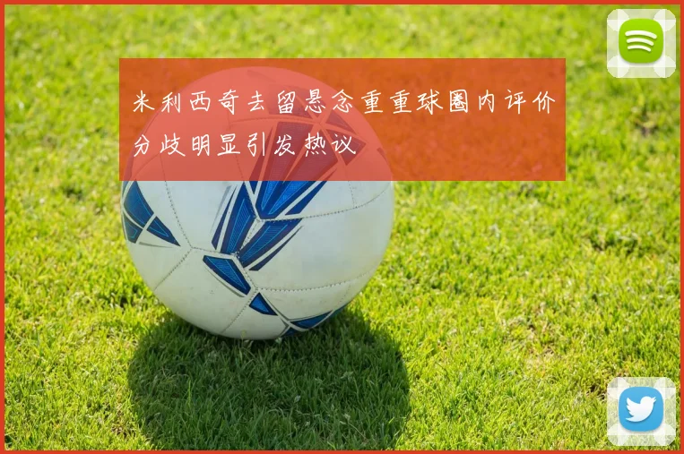 米利西奇去留悬念重重球圈内评价分歧明显引发热议