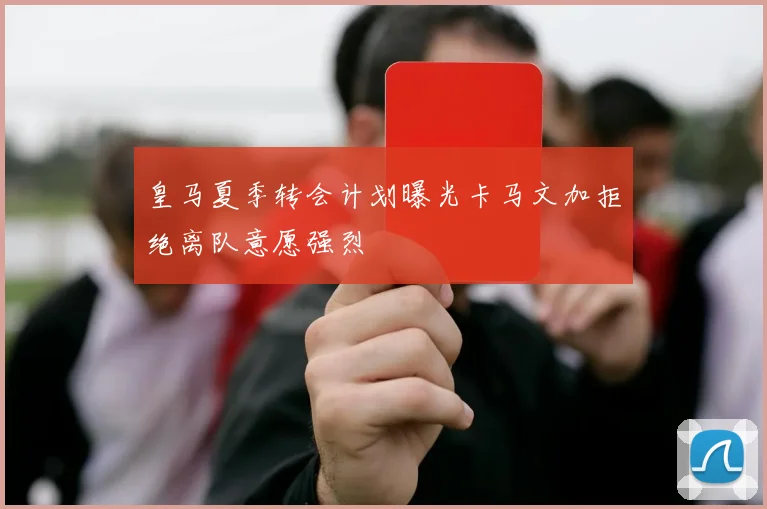 皇马夏季转会计划曝光卡马文加拒绝离队意愿强烈