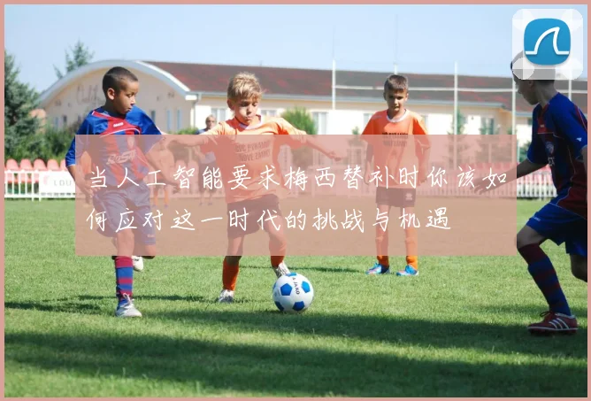 当人工智能要求梅西替补时你该如何应对这一时代的挑战与机遇
