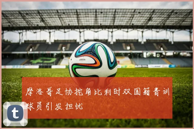 摩洛哥足协挖角比利时双国籍青训球员引发担忧