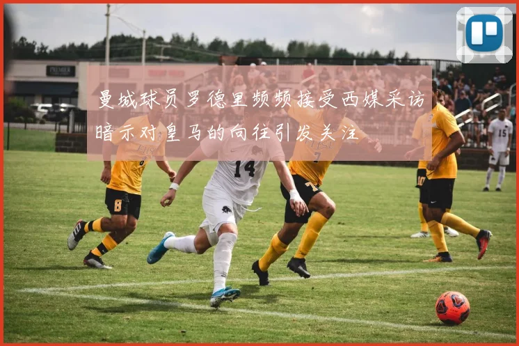 曼城球员罗德里频频接受西媒采访暗示对皇马的向往引发关注