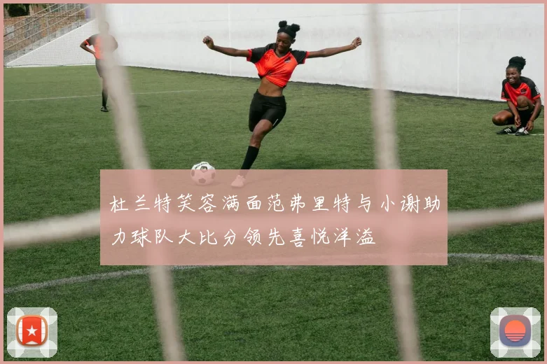 杜兰特笑容满面范弗里特与小谢助力球队大比分领先喜悦洋溢