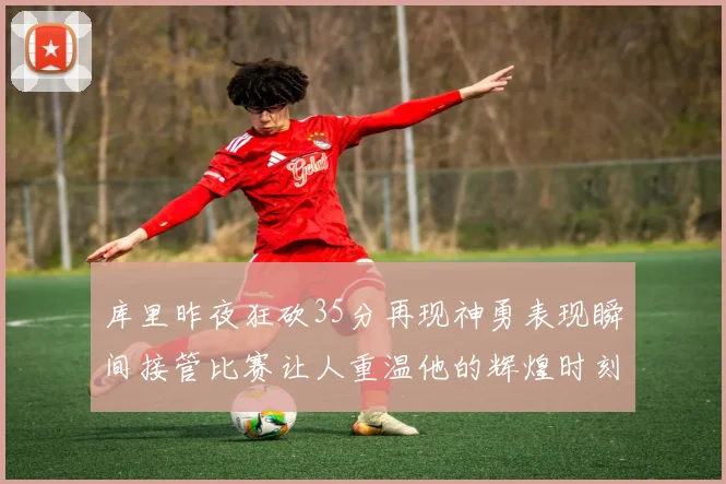 库里昨夜狂砍35分再现神勇表现瞬间接管比赛让人重温他的辉煌时刻